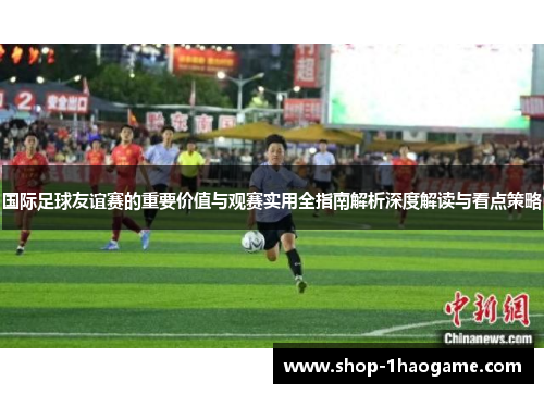 国际足球友谊赛的重要价值与观赛实用全指南解析深度解读与看点策略