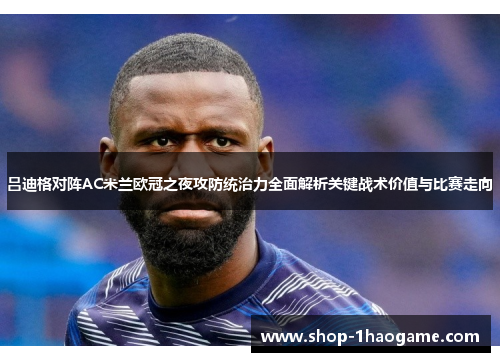 吕迪格对阵AC米兰欧冠之夜攻防统治力全面解析关键战术价值与比赛走向 吕迪格对阵AC米兰欧冠之夜攻防统治力全面解析关键战术价值与比赛走向