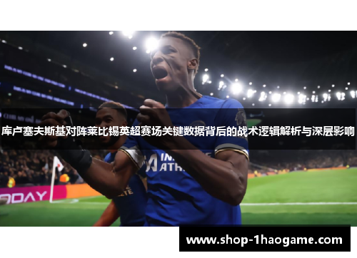 库卢塞夫斯基对阵莱比锡英超赛场关键数据背后的战术逻辑解析与深层影响