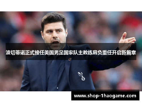 波切蒂诺正式接任美国男足国家队主教练肩负重任开启新篇章 波切蒂诺正式接任美国男足国家队主教练肩负重任开启新篇章