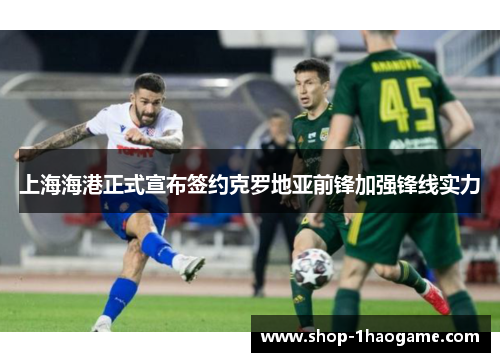 上海海港正式宣布签约克罗地亚前锋加强锋线实力 上海海港正式宣布签约克罗地亚前锋加强锋线实力